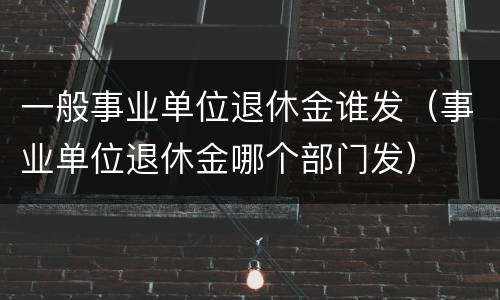 一般事业单位退休金谁发（事业单位退休金哪个部门发）
