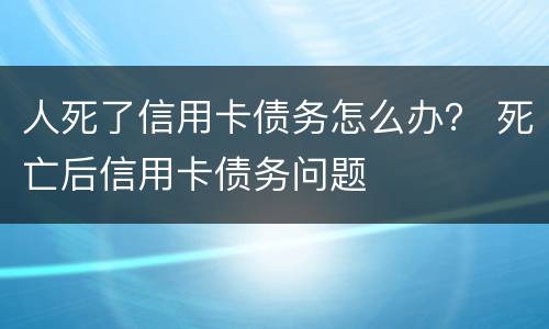 人死了信用卡债务怎么办？ 死亡后信用卡债务问题