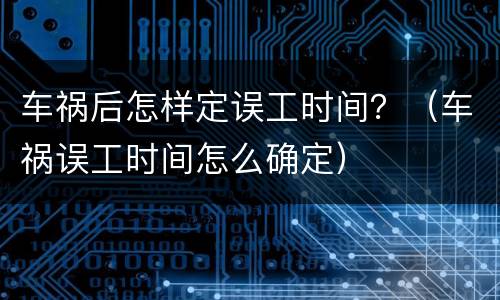 车祸后怎样定误工时间？（车祸误工时间怎么确定）