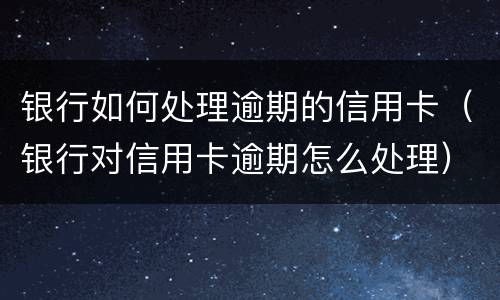 银行如何处理逾期的信用卡（银行对信用卡逾期怎么处理）
