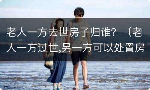 老人一方去世房子归谁？（老人一方过世,另一方可以处置房产吗）