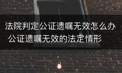 法院判定公证遗嘱无效怎么办 公证遗嘱无效的法定情形