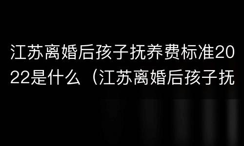 江苏离婚后孩子抚养费标准2022是什么（江苏离婚后孩子抚养费标准2021年）