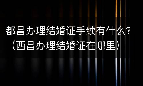 都昌办理结婚证手续有什么？（西昌办理结婚证在哪里）