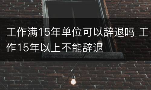 工作满15年单位可以辞退吗 工作15年以上不能辞退