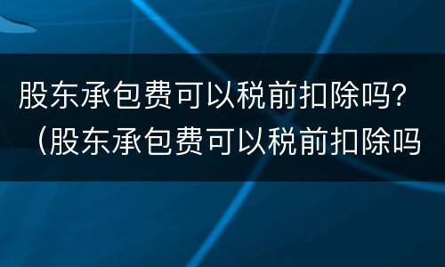 股东承包费可以税前扣除吗？（股东承包费可以税前扣除吗为什么）