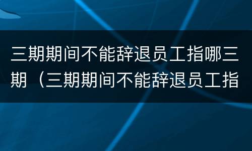 三期期间不能辞退员工指哪三期（三期期间不能辞退员工指哪三期呢）
