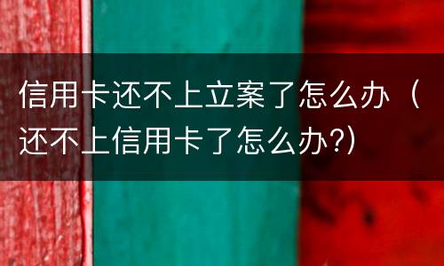 信用卡还不上立案了怎么办（还不上信用卡了怎么办?）