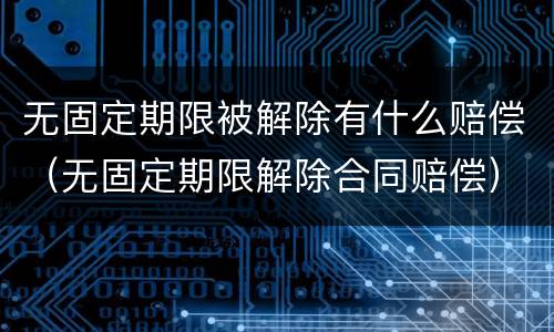 无固定期限被解除有什么赔偿（无固定期限解除合同赔偿）