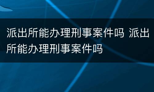派出所能办理刑事案件吗 派出所能办理刑事案件吗