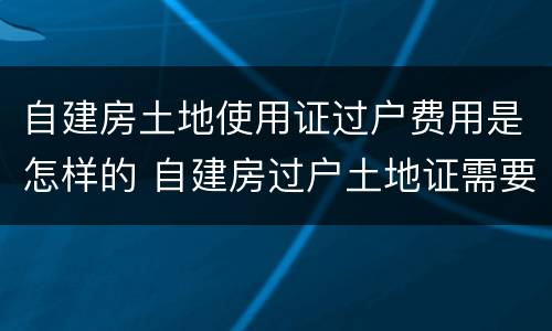 自建房土地使用证过户费用是怎样的 自建房过户土地证需要多少钱
