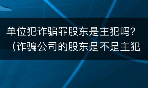 单位犯诈骗罪股东是主犯吗？（诈骗公司的股东是不是主犯呢）