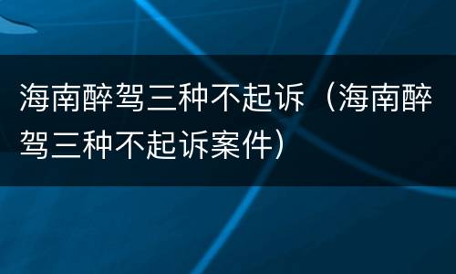 海南醉驾三种不起诉（海南醉驾三种不起诉案件）