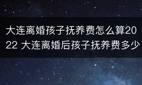 大连离婚孩子抚养费怎么算2022 大连离婚后孩子抚养费多少
