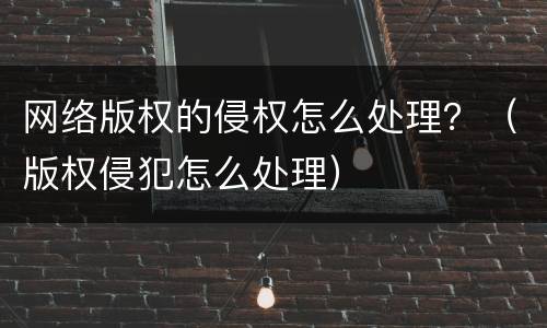 网络版权的侵权怎么处理？（版权侵犯怎么处理）