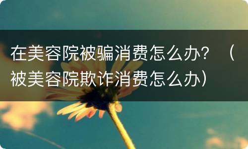 在美容院被骗消费怎么办？（被美容院欺诈消费怎么办）