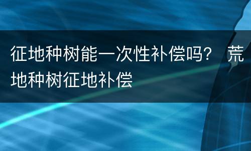 征地种树能一次性补偿吗？ 荒地种树征地补偿