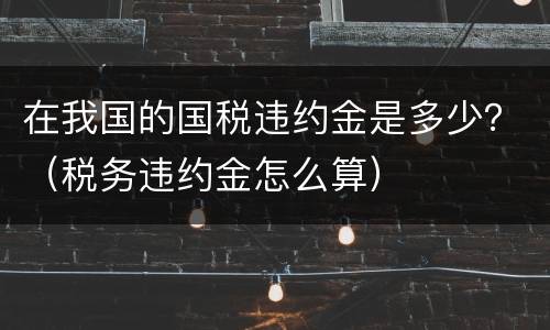 在我国的国税违约金是多少？（税务违约金怎么算）