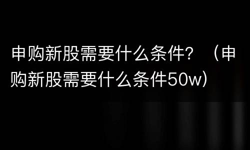 申购新股需要什么条件？（申购新股需要什么条件50w）