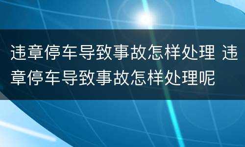 违章停车导致事故怎样处理 违章停车导致事故怎样处理呢