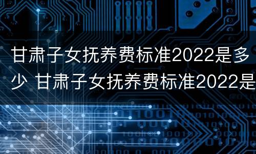 甘肃子女抚养费标准2022是多少 甘肃子女抚养费标准2022是多少钱