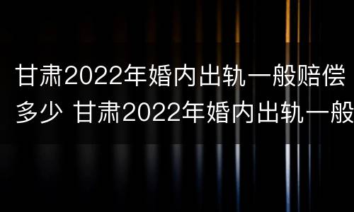 甘肃2022年婚内出轨一般赔偿多少 甘肃2022年婚内出轨一般赔偿多少钱