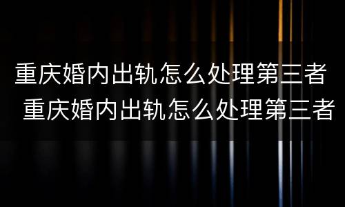 重庆婚内出轨怎么处理第三者 重庆婚内出轨怎么处理第三者责任