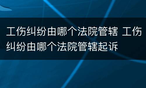 工伤纠纷由哪个法院管辖 工伤纠纷由哪个法院管辖起诉