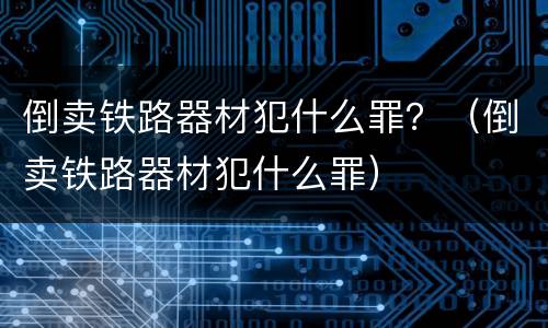 倒卖铁路器材犯什么罪？（倒卖铁路器材犯什么罪）