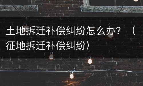 土地拆迁补偿纠纷怎么办？（征地拆迁补偿纠纷）