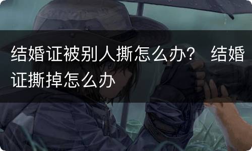 结婚证被别人撕怎么办？ 结婚证撕掉怎么办