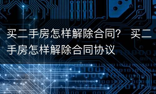 买二手房怎样解除合同？ 买二手房怎样解除合同协议