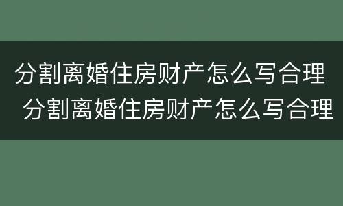 分割离婚住房财产怎么写合理 分割离婚住房财产怎么写合理一点