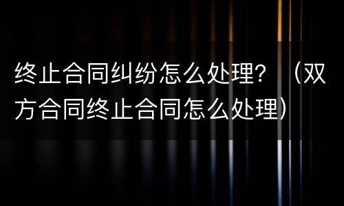 终止合同纠纷怎么处理？（双方合同终止合同怎么处理）