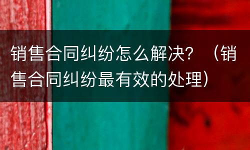 销售合同纠纷怎么解决？（销售合同纠纷最有效的处理）