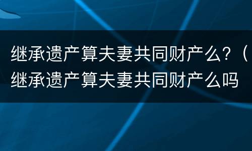 继承遗产算夫妻共同财产么?（继承遗产算夫妻共同财产么吗）
