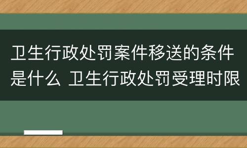 卫生行政处罚案件移送的条件是什么 卫生行政处罚受理时限