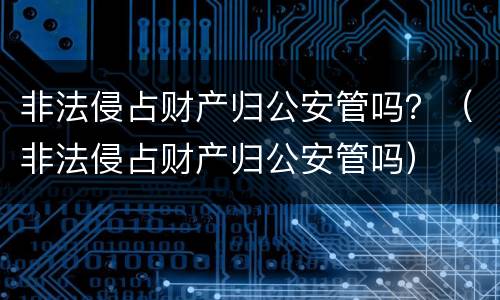 非法侵占财产归公安管吗？（非法侵占财产归公安管吗）