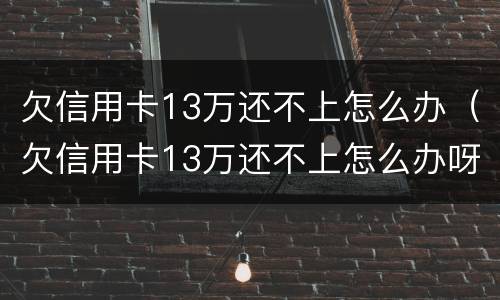 欠信用卡13万还不上怎么办（欠信用卡13万还不上怎么办呀）