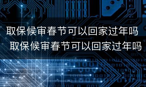 取保候审春节可以回家过年吗 取保候审春节可以回家过年吗