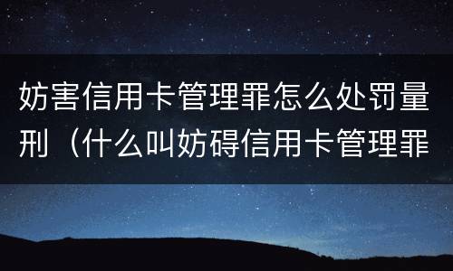 妨害信用卡管理罪怎么处罚量刑（什么叫妨碍信用卡管理罪）
