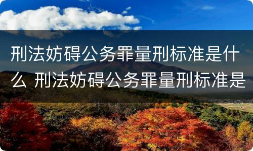 刑法妨碍公务罪量刑标准是什么 刑法妨碍公务罪量刑标准是什么