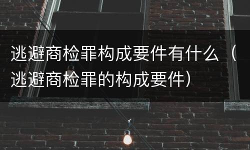 逃避商检罪构成要件有什么（逃避商检罪的构成要件）