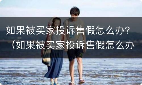 如果被买家投诉售假怎么办？（如果被买家投诉售假怎么办啊）