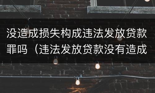 没造成损失构成违法发放贷款罪吗（违法发放贷款没有造成损失有罪吗）