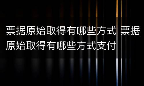 票据原始取得有哪些方式 票据原始取得有哪些方式支付