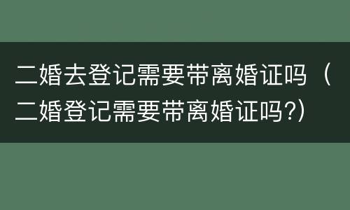 二婚去登记需要带离婚证吗（二婚登记需要带离婚证吗?）