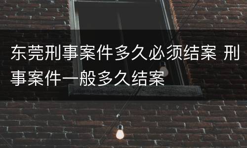 东莞刑事案件多久必须结案 刑事案件一般多久结案