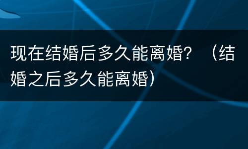 现在结婚后多久能离婚？（结婚之后多久能离婚）