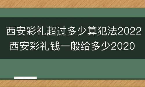 西安彩礼超过多少算犯法2022 西安彩礼钱一般给多少2020